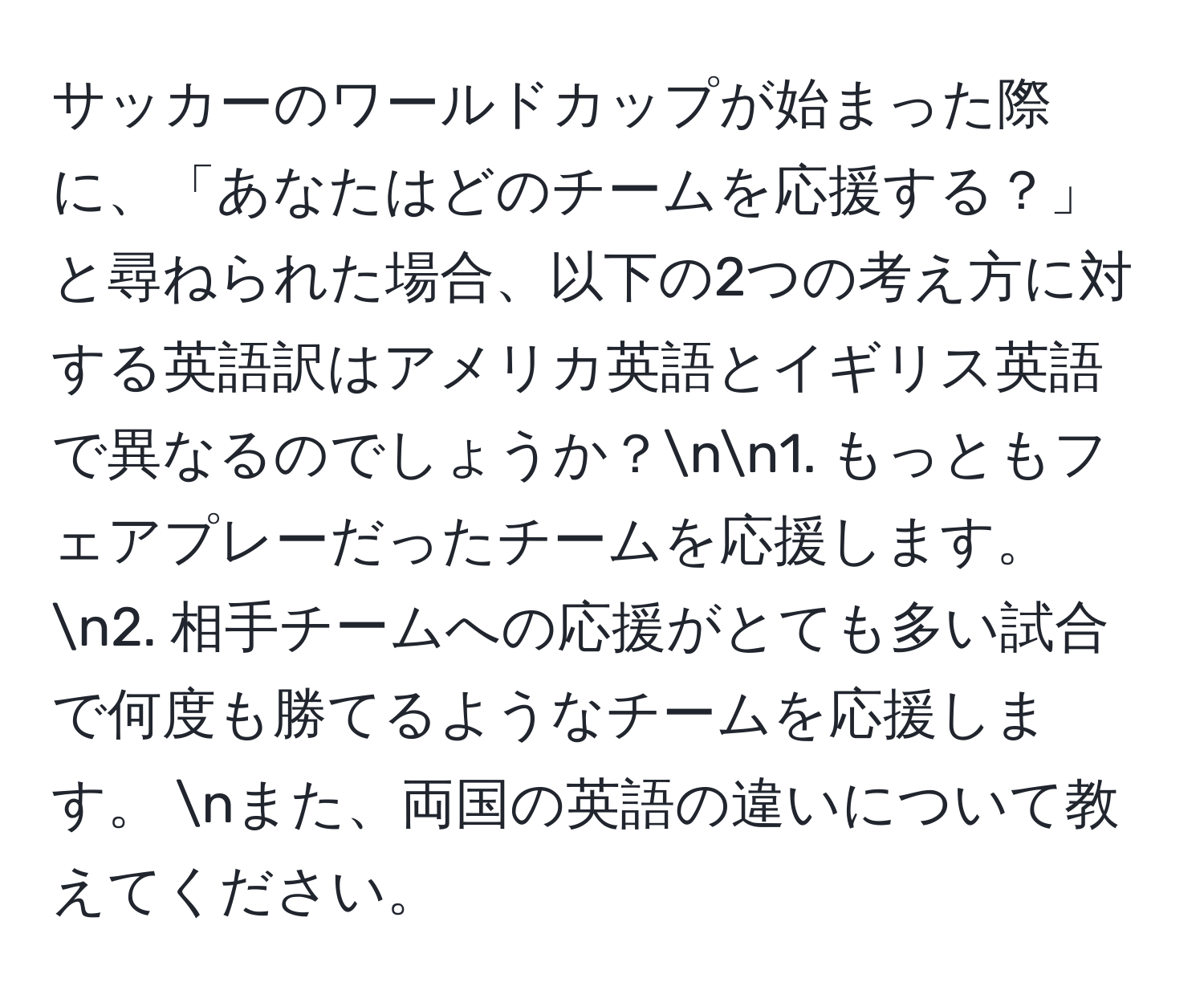 サッカーのワールドカップが始まった際に、「あなたはどのチームを応援する？」と尋ねられた場合、以下の2つの考え方に対する英語訳はアメリカ英語とイギリス英語で異なるのでしょうか？nn1. もっともフェアプレーだったチームを応援します。  n2. 相手チームへの応援がとても多い試合で何度も勝てるようなチームを応援します。  nまた、両国の英語の違いについて教えてください。