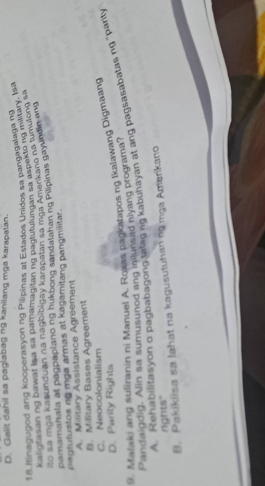 D. Galit dahil sa paglabag ng kanilang mga karapatan.
18. Itinagugod ang kooperasyon ng Pilipinas at Estados Unidos sa pangagalaga ng
kaligtasan ng bawat isa sa pamamagitan ng pagtutulungan sa aspekto ng military. Isa
ito sa mga kasunduan na nagbibigay karapatan sa mga Amerikano na tumulong sa
pamamahala at pagpaplano ng hukbong sandatahan ng Pilipinas gayundin ang
pagtutustos ng mga armas at kagamitang pangmilitar.
A. Military Assistance Agreement
B. Military Bases Agreement
C. Neocolonialism
D. Parity Rights
9. Mataki ang suliranin ni Manuel A. Roxas pagkatapos ng Ikalawang Digmaang
A Rehabilitasyon o pagbabagong tatag ng kabuhayan at ang pagsasabatas ng "parity
Pandaigdig. Alin sa sumusunod ang inilunsad niyang programa?
rights"
B. Pakikiisa sa lahat na kagusutuhanng mga Amerikano