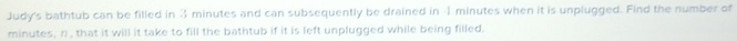 Judy's bathtub can be filled in 3 minutes and can subsequently be drained in 4 minutes when it is unplugged. Find the number of
minutes, n , that it will it take to fill the bathtub if it is left unplugged while being filled.