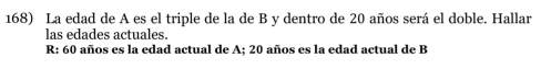 La edad de A es el triple de la de B y dentro de 20 años será el doble. Hallar 
las edades actuales. 
R: 60 años es la edad actual de A; 20 años es la edad actual de B