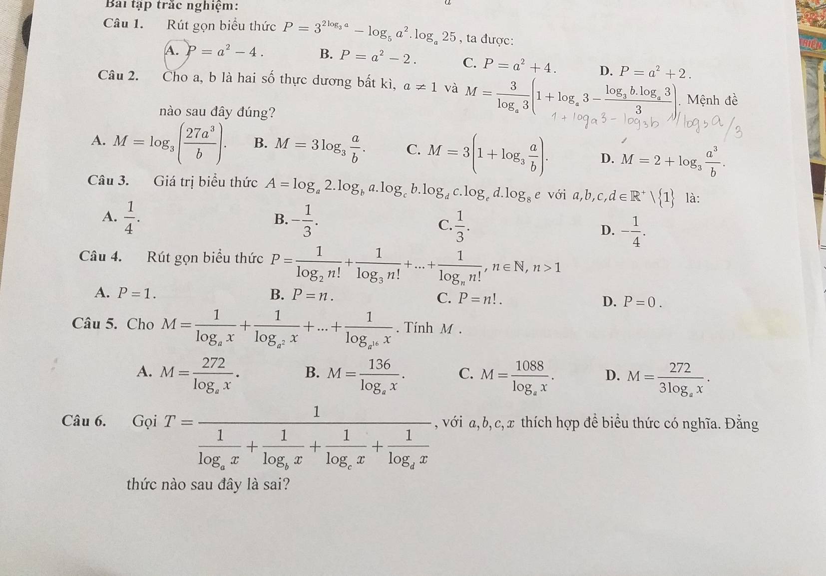 Bài tập trác nghiệm:
Câu 1. Rút gọn biểu thức P=3^(2log _3)a-log _5a^2.log _a25 , ta được:
A. P=a^2-4. B. P=a^2-2. C. P=a^2+4. D. P=a^2+2.
Câu 2. Cho a, b là hai số thực dương bất kì, a!= 1 và M=frac 3log _a3(1+log _a3-frac log _3b.log _a33) Mệnh đề
nào sau đây đúng?
A. M=log _3( 27a^3/b ). B. M=3log _3 a/b . C. M=3(1+log _3 a/b ). D. M=2+log _3 a^3/b .
Câu 3. Giá trị biểu thức A=log _a2.log _ba.log _cb.log _dc.log _ed.log _8e với a,b,c,d∈ R^+| 1 là:
A.  1/4 . - 1/3 .
B.
C.  1/3 .
D. - 1/4 .
Câu 4. Rút gọn biểu thức P=frac 1log _2n!+frac 1log _3n!+...+frac 1log _nn!,n∈ N,n>1
A. P=1. B. P=n.
C. P=n!. D. P=0.
Câu 5. Cho M=frac 1log _ax+frac 1log _a^2x+...+frac 1log _a^(16)x. Tính M .
A. M=frac 272log _ax. M=frac 136log _ax. C. M=frac 1088log _ax. D. M=frac 2723log _ax.
B.
GoiT=frac 1frac 1log _ax+frac 1log _bx+frac 1log _cx+frac 1log _cx
Câu 6. , với a, b, c, x thích hợp để biểu thức có nghĩa. Đằng
thức nào sau đây là sai?