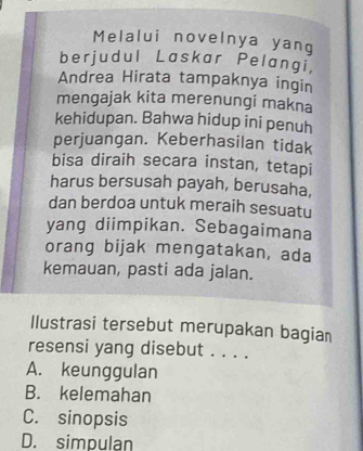 Melalui novelnya yang
berjudul Laskar Pelangi
Andrea Hirata tampaknya ingin
mengajak kita merenungi makna
kehidupan. Bahwa hidup ini penuh
perjuangan. Keberhasilan tidak
bisa diraih secara instan, tetapi
harus bersusah payah, berusaha,
dan berdoa untuk meraih sesuatu
yang diimpikan. Sebagaimana
orang bijak mengatakan, ada
kemauan, pasti ada jalan.
Ilustrasi tersebut merupakan bagian
resensi yang disebut . . . .
A. keunggulan
B. kelemahan
C. sinopsis
D. simpulan