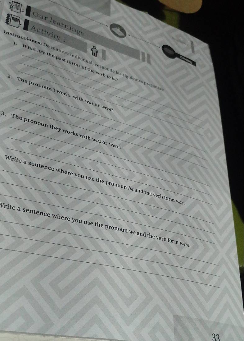 Our learnings 
Activity 1 
_ 
instrucciones: De manera individual, responde las siguientes pregunte 
. What are the past forms of the verb to be 
_ 
_ 
2. The pronoun I works with was or were 
_ 
_ 
_ 
8. The pronoun they works with was or were 
_ 
_ 
_Write a sentence where you use the pronoun he and the verb form wa 
_ 
_ 
_Write a sentence where you use the pronoun we and the verb form were 
_ 
33