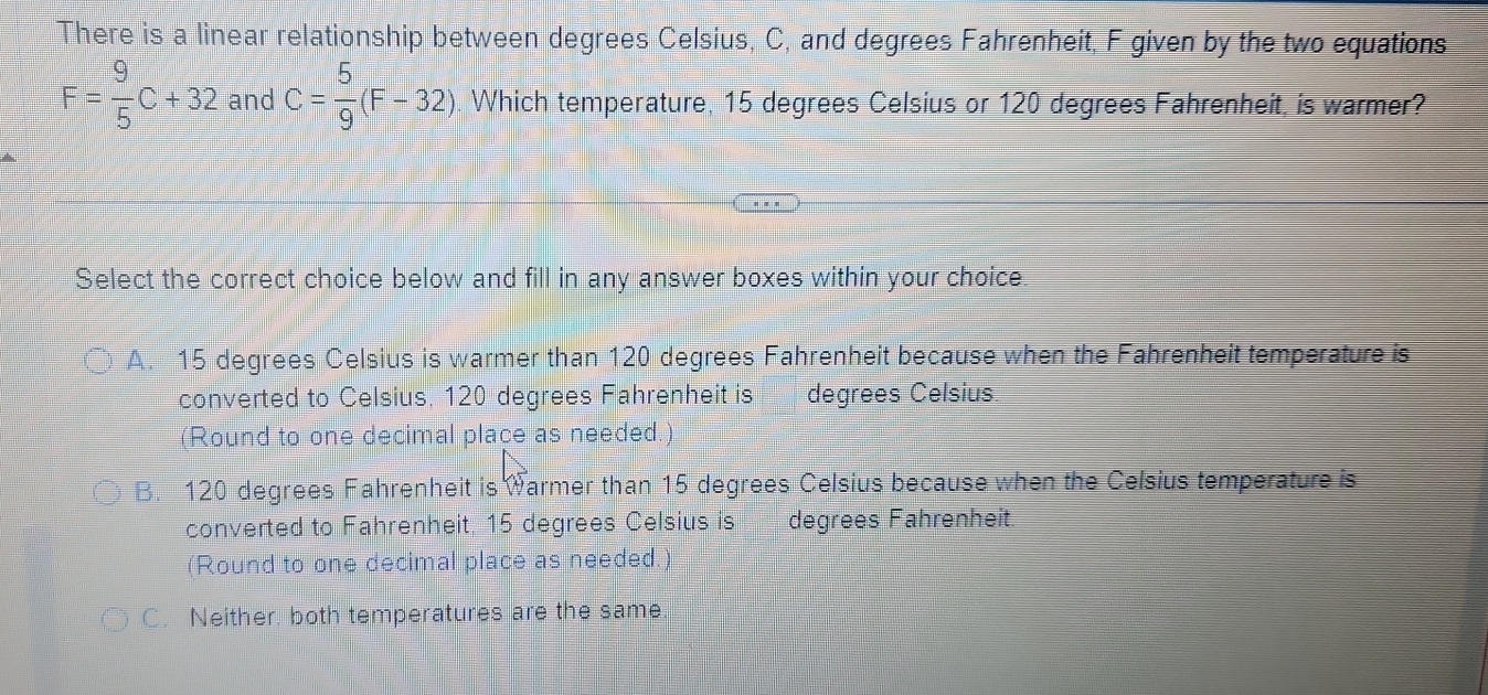 There is a linear relationship between degrees Celsius, C, and degrees Fahrenheit, F given by the two equations
F= 9/5 C+32 and C= 5/9 (F-32). Which temperature, 15 degrees Celsius or 120 degrees Fahrenheit, is warmer?
Select the correct choice below and fill in any answer boxes within your choice
A. 15 degrees Celsius is warmer than 120 degrees Fahrenheit because when the Fahrenheit temperature is
converted to Celsius, 120 degrees Fahrenheit is degrees Celsius.
(Round to one decimal place as needed.
B. 120 degrees Fahrenheit is Warmer than 15 degrees Celsius because when the Celsius temperature is
converted to Fahrenheit. 15 degrees Celsius is degrees Fahrenheit.
(Round to one decimal place as needed.
C. Neither, both temperatures are the same