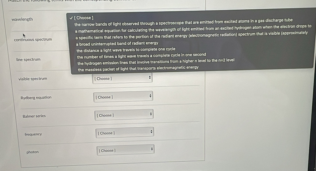wavelength [ Choose ]
the narrow bands of light observed through a spectroscope that are emitted from excited atoms in a gas discharge tube
a mathematical equation for calculating the wavelength of light emitted from an excited hydrogen atom when the electron drops to
continuous spectrum a specific term that refers to the portion of the radiant energy (electromagnetic radiation) spectrum that is visible (approximately
a broad uninterrupted band of radiant energy
the distance a light wave travels to complete one cycle
line spectrum the number of times a light wave travels a complete cycle in one second
the hydrogen emission lines that involve transitions from a higher n level to the n=2 level
the massless packet of light that transports electromagnetic energy
visible spectrum [ Choose ]
:
Rydberg equation [ Choose ]
Balmer series [ Choose ]
frequency [ Choose ]
photon [ Choose ]