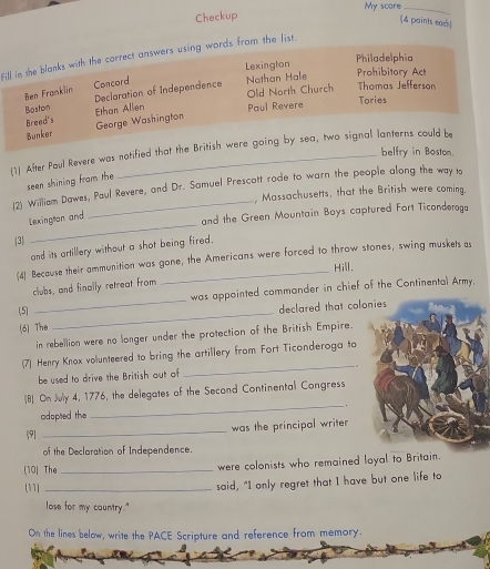 My score_ 
Checkup 
(4 paints ead! 
Fill in the blanks with the correct answers using words from the list. 
Lexington Philadelphia 
Ben Franklin Concord 
Nathan Hale 
Prohibitory Act 
Old North Church Thomas Jefferson 
Boston Declaration of Independence 
Breed's Ethan Allen Paul Revere Tories 
George Washington 
Bunker 
[1] After Paul Revere was notified that the British were going by sea, two signal lanterns could be belfry in Boston. 
seen shining from the 
(2) William Dawes, Paul Revere, and Dr. Samuel Prescott rode to warn the people along the way lo 
, Massachusetts, that the British were coming. 
Lexington and 
and the Green Mountain Boys captured Fort Ticonderoga 
(3) 
_ 
and its artillery without a shot being fired. 
(4) Because their ammunition was gone, the Americans were forced to throw stones, swing muskets as 
Hill. 
_ 
clubs, and finally retreat from 
was appointed commander in chief of the Continental Army. 
(5) 
(6)The _declared that col 
in rebellion were no longer under the protection of the British Empire. 
(7) Henry Knox volunteered to bring the artillery from Fort Ticonderoga to 
be used to drive the British out of 
_ 
_ 
(8) On July 4, 1776, the delegates of the Second Continentall Congress 
adopted the . 
_ 
was the principal writer 
9 
of the Declaration of Independence. 
(10) The_ were colonists who remained loyal to Britain. 
(11] _said, "I only regret that I have but one life to 
lose for my cauntry." 
On the lines below, write the PACE Scripture and reference from memory.