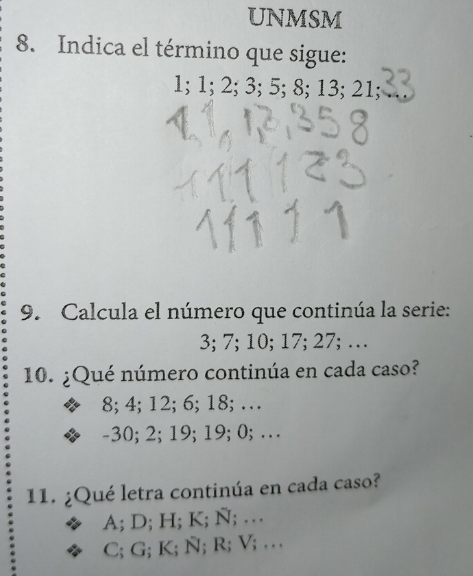 UNMSM
8. Indica el término que sigue:
1; 1; 2; 3; 5; 8; 13; 21;
9. Calcula el número que continúa la serie:
3; 7; 10; 17; 27; …
10. ¿Qué número continúa en cada caso?
8; 4; 12; 6; 18; …
-30; 2; 19; 19; 0; …
11. ¿Qué letra continúa en cada caso?
A; D; H; K; Ñ; …
C; G; K; Ñ; R; V; …