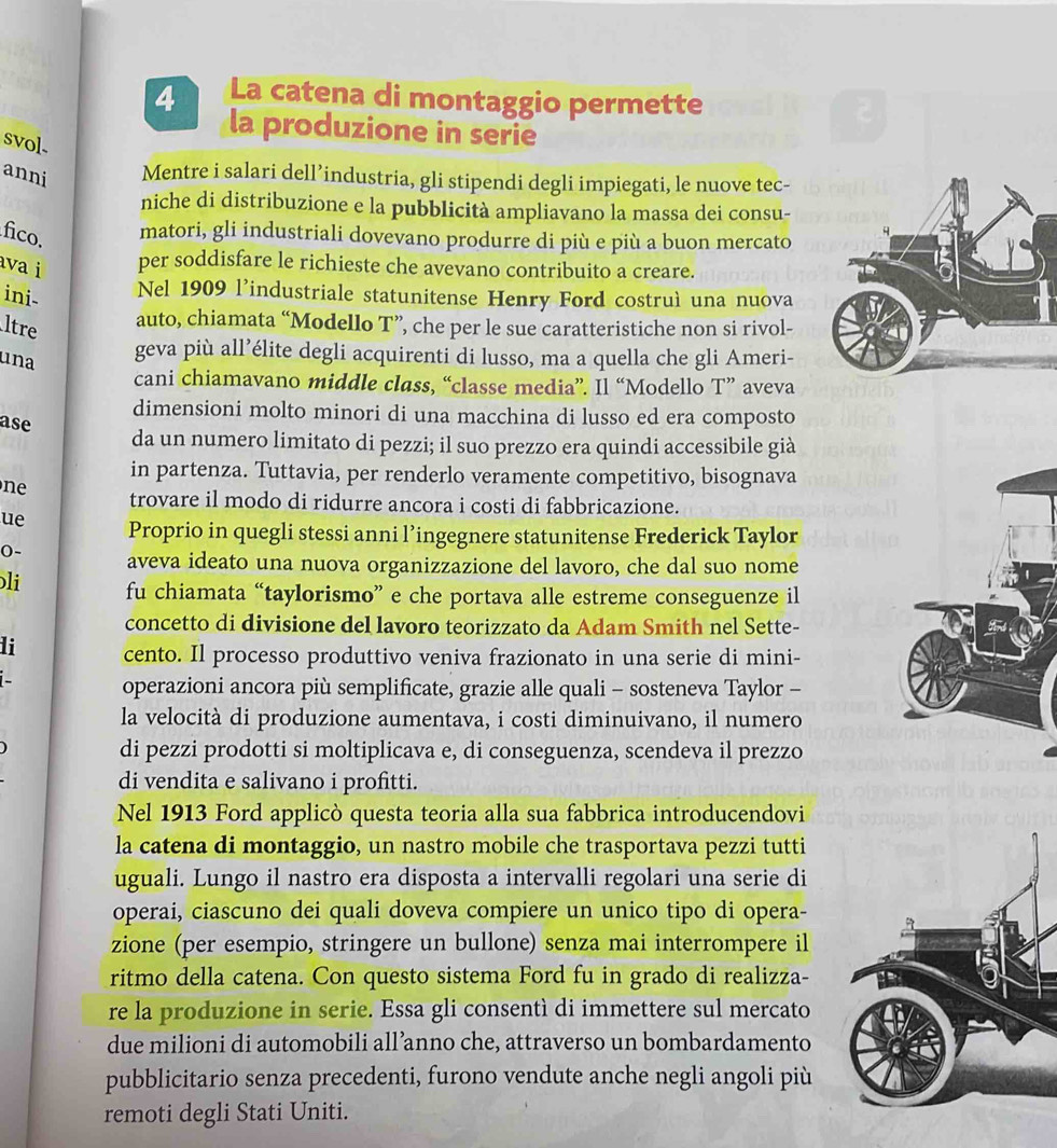 La catena di montaggio permette
la produzione in serie
svol.
anni Mentre i salari dell’industria, gli stipendi degli impiegati, le nuove tec-
niche di distribuzione e la pubblicità ampliavano la massa dei consu-
fico. matori, gli industriali dovevano produrre di più e più a buon mercato
ava i per soddisfare le richieste che avevano contribuito a creare.
ini-
Nel 1909 l'industriale statunitense Henry Ford costruì una nuova
ltre
auto, chiamata “Modello T”, che per le sue caratteristiche non si rivol-
una
geva più all’élite degli acquirenti di lusso, ma a quella che gli Ameri-
cani chiamavano middle class, “classe media”. Il “Modello T” aveva
dimensioni molto minori di una macchina di lusso ed era composto
ase
da un numero limitato di pezzi; il suo prezzo era quindi accessibile già
in partenza. Tuttavia, per renderlo veramente competitivo, bisognava
ne trovare il modo di ridurre ancora i costi di fabbricazione.
ue Proprio in quegli stessi anni l’ingegnere statunitense Frederick Taylor
0- aveva ideato una nuova organizzazione del lavoro, che dal suo nome
li fu chiamata “taylorismo” e che portava alle estreme conseguenze il
concetto di divisione del lavoro teorizzato da Adam Smith nel Sette-
li cento. Il processo produttivo veniva frazionato in una serie di mini-
operazioni ancora più semplificate, grazie alle quali - sosteneva Taylor -
la velocità di produzione aumentava, i costi diminuivano, il numero
di pezzi prodotti si moltiplicava e, di conseguenza, scendeva il prezzo
di vendita e salivano i profitti.
Nel 1913 Ford applicò questa teoria alla sua fabbrica introducendovi
la catena di montaggio, un nastro mobile che trasportava pezzi tutti
uguali. Lungo il nastro era disposta a intervalli regolari una serie di
operai, ciascuno dei quali doveva compiere un unico tipo di opera-
zione (per esempio, stringere un bullone) senza mai interrompere il
ritmo della catena. Con questo sistema Ford fu in grado di realizza-
re la produzione in serie. Essa gli consentì di immettere sul mercato
due milioni di automobili all’anno che, attraverso un bombardamento
pubblicitario senza precedenti, furono vendute anche negli angoli più
remoti degli Stati Uniti.