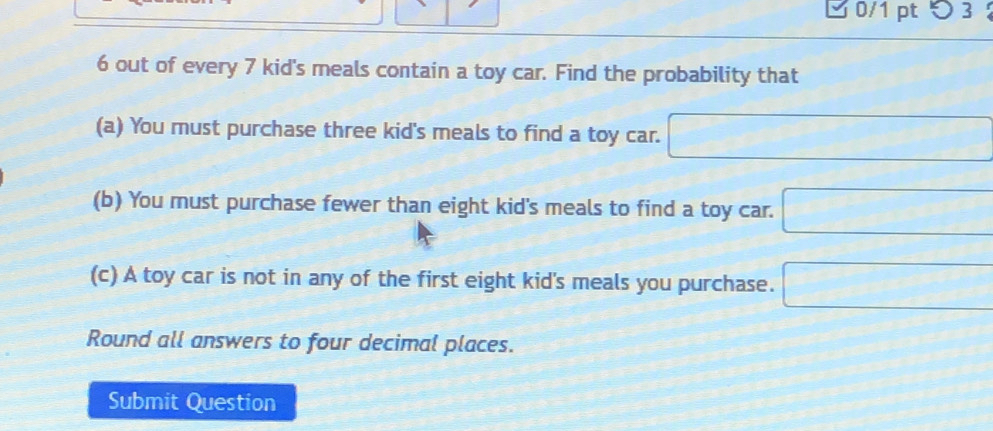 つ 3 
6 out of every 7 kid's meals contain a toy car. Find the probability that 
(a) You must purchase three kid's meals to find a toy car. □ 
(b) You must purchase fewer than eight kid's meals to find a toy car. □ 
(c) A toy car is not in any of the first eight kid's meals you purchase. □ 
Round all answers to four decimal places. 
Submit Question