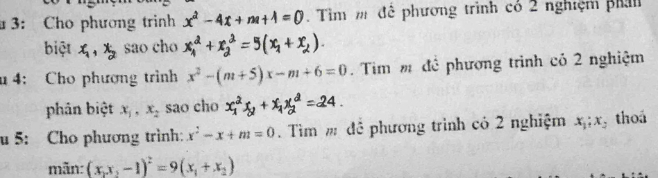 3: Cho phương trinh x^2-4x+m+1=0 Tìm m để phương trình có 2 nghiệm phả 
biệt x_1, x_2 sao cho x^2_1+x^2_2=5(x_1+x_2). 
u 4: Cho phương trình x^2-(m+5)x-m+6=0. Tim m để phương trình có 2 nghiệm 
phân biệt x_1, x_2 sao cho 24 
u 5: Cho phương trình: x^2-x+m=0 Tìm m để phương trình có 2 nghiệm x_1; x thoá 
mãn: (x_1x_2-1)^2=9(x_1+x_2)