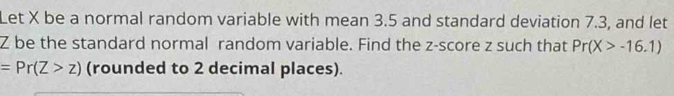 Let X be a normal random variable with mean 3.5 and standard deviation 7.3, and let
Z be the standard normal random variable. Find the z-score z such that Pr(X>-16.1)
=Pr(Z>z) (rounded to 2 decimal places).