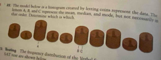 The model below is a histogram created by letting coins represent the data. The 
letters A, B, and C represent the mean, median, and mode, but not nece 
that order. Determine which is which. 
3. Testing The frequency distribution of the Verhal 
T test are shown below