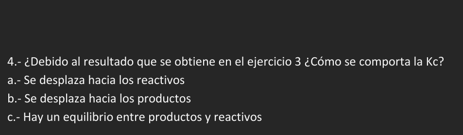 4.- ¿Debido al resultado que se obtiene en el ejercicio 3 ¿Cómo se comporta la Kc?
a.- Se desplaza hacia los reactivos
b.- Se desplaza hacia los productos
c.- Hay un equilibrio entre productos y reactivos