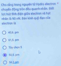 Cho râng trong nguyên tử Hydro electron *
chuyến động tròn đều quanh nhân. Biết
lực hút tĩnh điện giữa electron và hạt
nhân là 90 nN. Bán kính quỹ đạo của
electron là
40,6. pm
61,5. pm
Tùy chọn 5
50,5. pm
56,5.pm