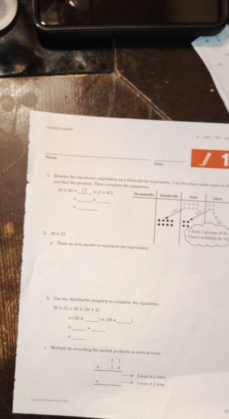 ELPEICA NAAti 
Name 
Date 
1. Rewrite the two-factor expression as a three-factor expression. Use the place value chart to b 
you find the product. Then complete the equations.
20* 42= _  * (2* 42) thousands hundreds tens ones 
__χ 
_= 
. 
. . 
. 
o 
2. 30* 22
I draw 2 groups of 42. 
Then I mulitiply by 10. 
a. Draw an area model to represent the expression. 
b. Use the distributive property to complete the equations.
30* 22=30* (20+2)
=(30* _  +(30* _ 
_ 
_+ 
_ 
c. Multiply by recording the partial products in vertical form.
beginarrayr 22 * 30 hline  +□  hline endarray 3tens* 2tens
3tens* 2ones
Cpyrlght © Great Minde PHC 
87