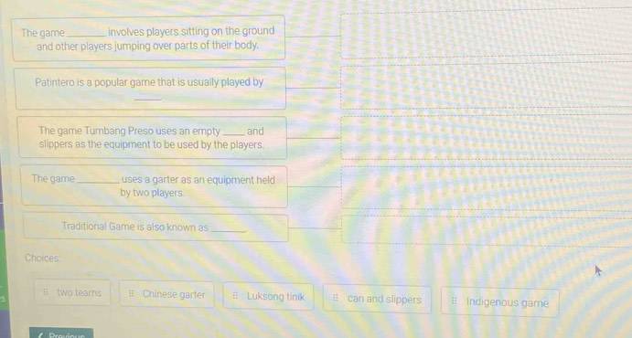 The game _involves players sitting on the ground
and other players jumping over parts of their body.
Patintero is a popular game that is usually played by
_
The game Tumbang Preso uses an empty _and
slippers as the equipment to be used by the players.
The game_ uses a garter as an equipment held
by two players.
Traditional Game is also known as_
Choices
# two tears ≡ Chinese garter # Luksong tinik I can and slippers : Indigenous game
Dreuique