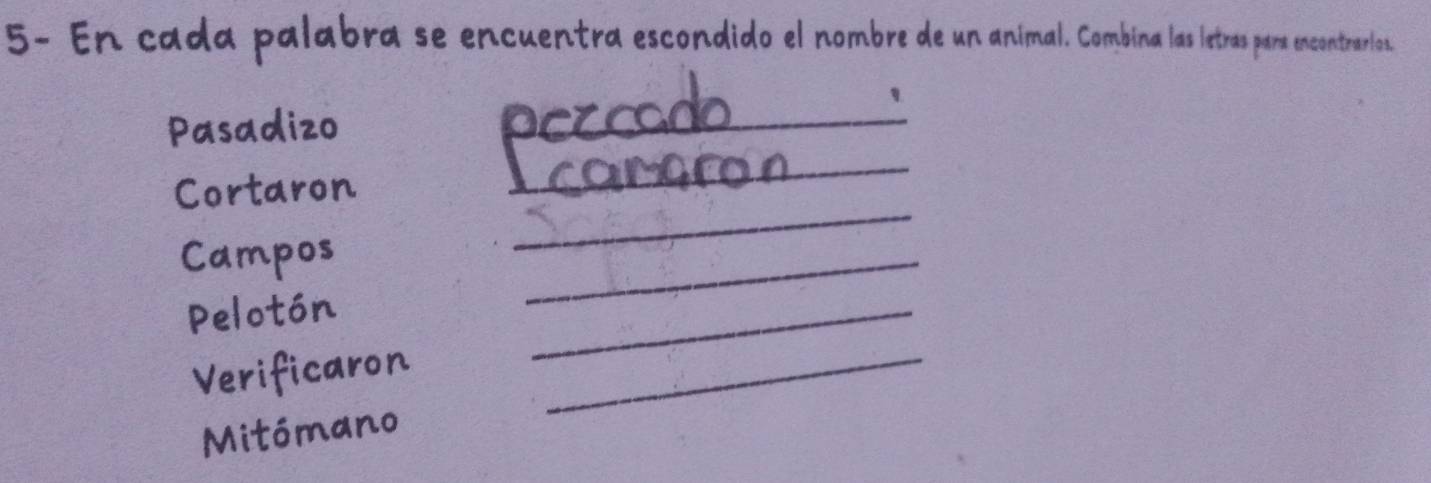 5- En cada palabra se encuentra escondido el nombre de un animal. Combina las letras para encontrarlos. 
_ 
' 
Pasadizo 
Cortaron 
_ 
Campos 
_ 
Pelotón 
_ 
Verificaron_ 
_ 
Mitómano