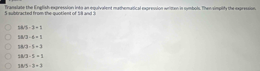 Translate the English expression into an equivalent mathematical expression written in symbols. Then simplify the expression.
5 subtracted from the quotient of 18 and 3
18/5-3=1
18/3-6=1
18/3-5=3
18/3-5=1
18/5-3=3