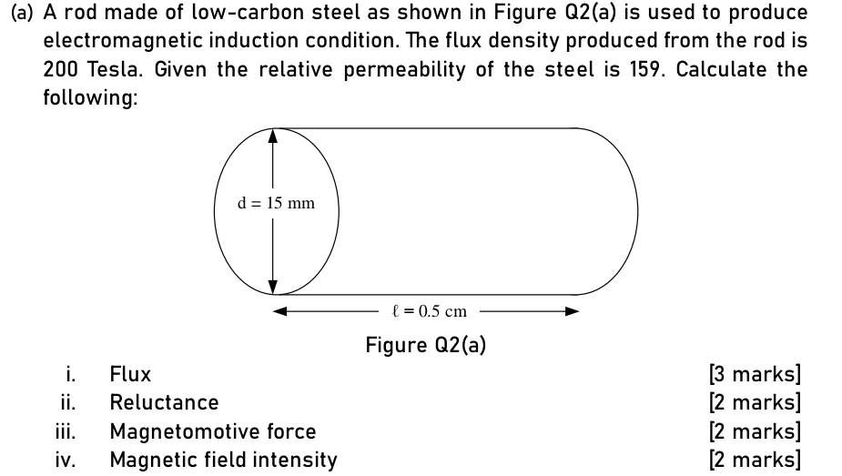 A rod made of low-carbon steel as shown in Figure Q2(a) is used to produce
electromagnetic induction condition. The flux density produced from the rod is
200 Tesla. Given the relative permeability of the steel is 159. Calculate the
following:
Figure Q2(a)
i. Flux [3 marks]
ii. Reluctance [2 marks]
iii. Magnetomotive force [2 marks]
iv. Magnetic field intensity [2 marks]