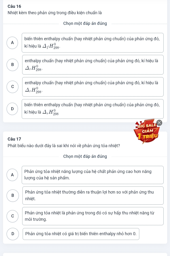 Nhiệt kèm theo phản ứng trong điều kiện chuẩn là
Chọn một đáp án đúng
biến thiên enthalpy chuẩn (hay nhiệt phản ứng chuẩn) của phản ứng đó,
A kí hiệu là △ _fH_(298)^0.
enthalpy chuẩn (hay nhiệt phản ứng chuẩn) của phản ứng đó, kí hiệu là
B △ _rH_(298)^0.
enthalpy chuẩn (hay nhiệt phản ứng chuẩn) của phản ứng đó, kí hiệu là
C △ _rH_(298)^0.
biến thiên enthalpy chuẩn (hay nhiệt phản ứng chuẩn) của phản ứng đó,
D kí hiệu là △ _rH_(298)^0
big sale
giảm
Câu 17
Triệu
Phát biểu nào dưới đây là sai khi nói về phản ứng tỏa nhiệt?
Chọn một đáp án đúng
Phản ứng tỏa nhiệt năng lượng của hệ chất phản ứng cao hơn năng
A lượng của hệ sản phẩm.
Phản ứng tỏa nhiệt thường diễn ra thuận lợi hơn so với phản ứng thu
B nhiệt.
C Phản ứng tỏa nhiệt là phản ứng trong đó có sự hấp thu nhiệt năng từ
môi trường.
D Phản ứng tỏa nhiệt có giá trị biến thiên enthalpy nhỏ hơn 0.