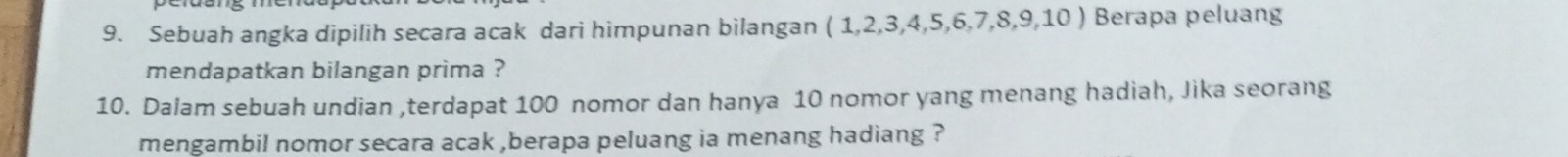 Sebuah angka dipilih secara acak dari himpunan bilangan (1,2,3,4,5,6,7,8,9,10) Berapa peluang 
mendapatkan bilangan prima ? 
10. Dalam sebuah undian ,terdapat 100 nomor dan hanya 10 nomor yang menang hadiah, Jika seorang 
mengambil nomor secara acak ,berapa peluang ia menang hadiang ?