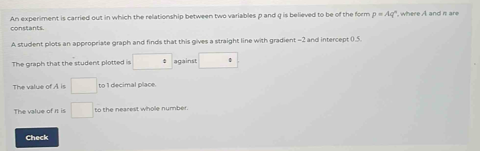 An experiment is carried out in which the relationship between two variables p and q is believed to be of the form p=Aq^n , where A and n are 
constants. 
A student plots an appropriate graph and finds that this gives a straight line with gradient -2 and intercept 0.5. 
The graph that the student plotted is □ against :□
The value of A is □ to 1 decimal place. 
The value of n is □ to the nearest whole number. 
Check