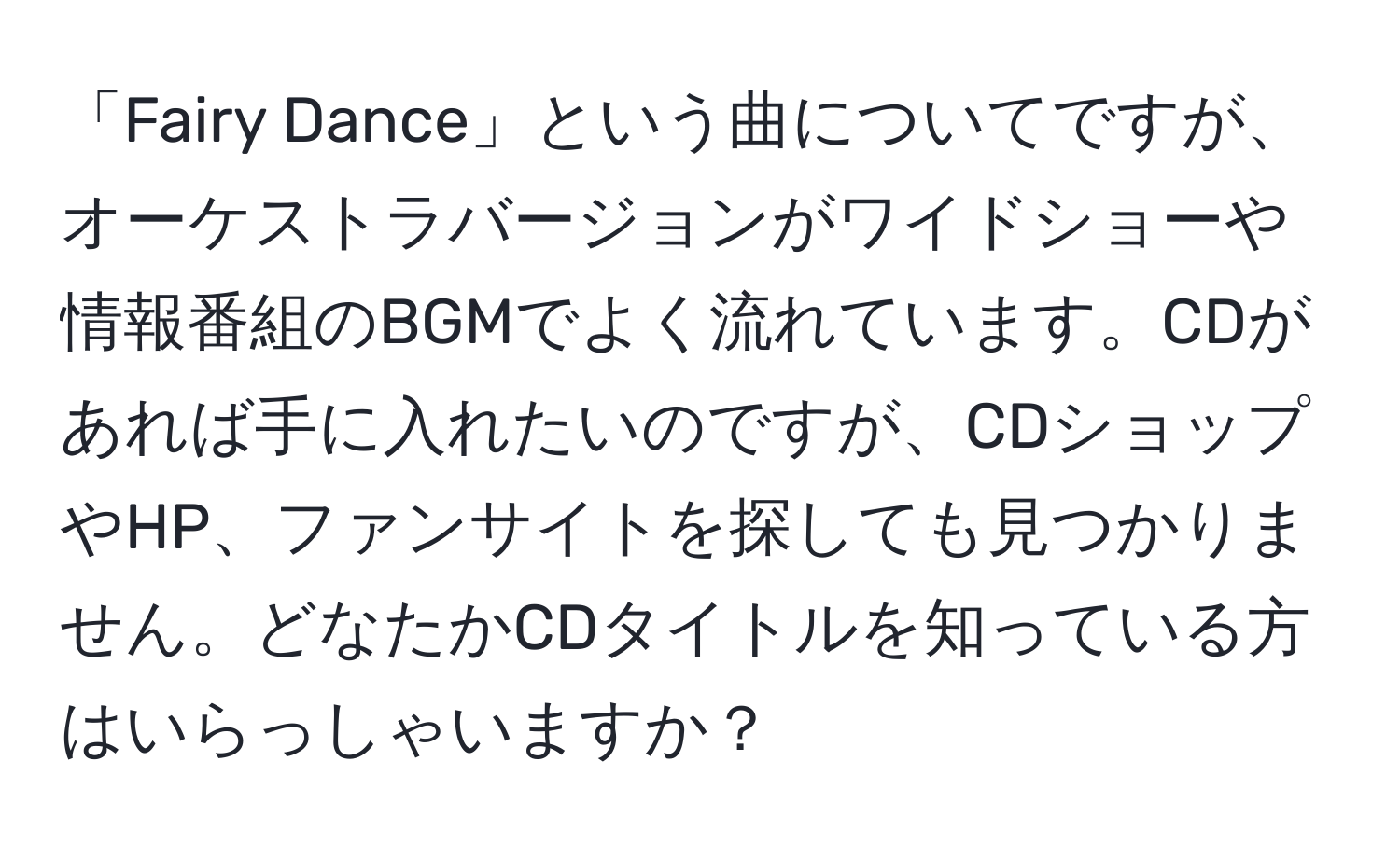 「Fairy Dance」という曲についてですが、オーケストラバージョンがワイドショーや情報番組のBGMでよく流れています。CDがあれば手に入れたいのですが、CDショップやHP、ファンサイトを探しても見つかりません。どなたかCDタイトルを知っている方はいらっしゃいますか？