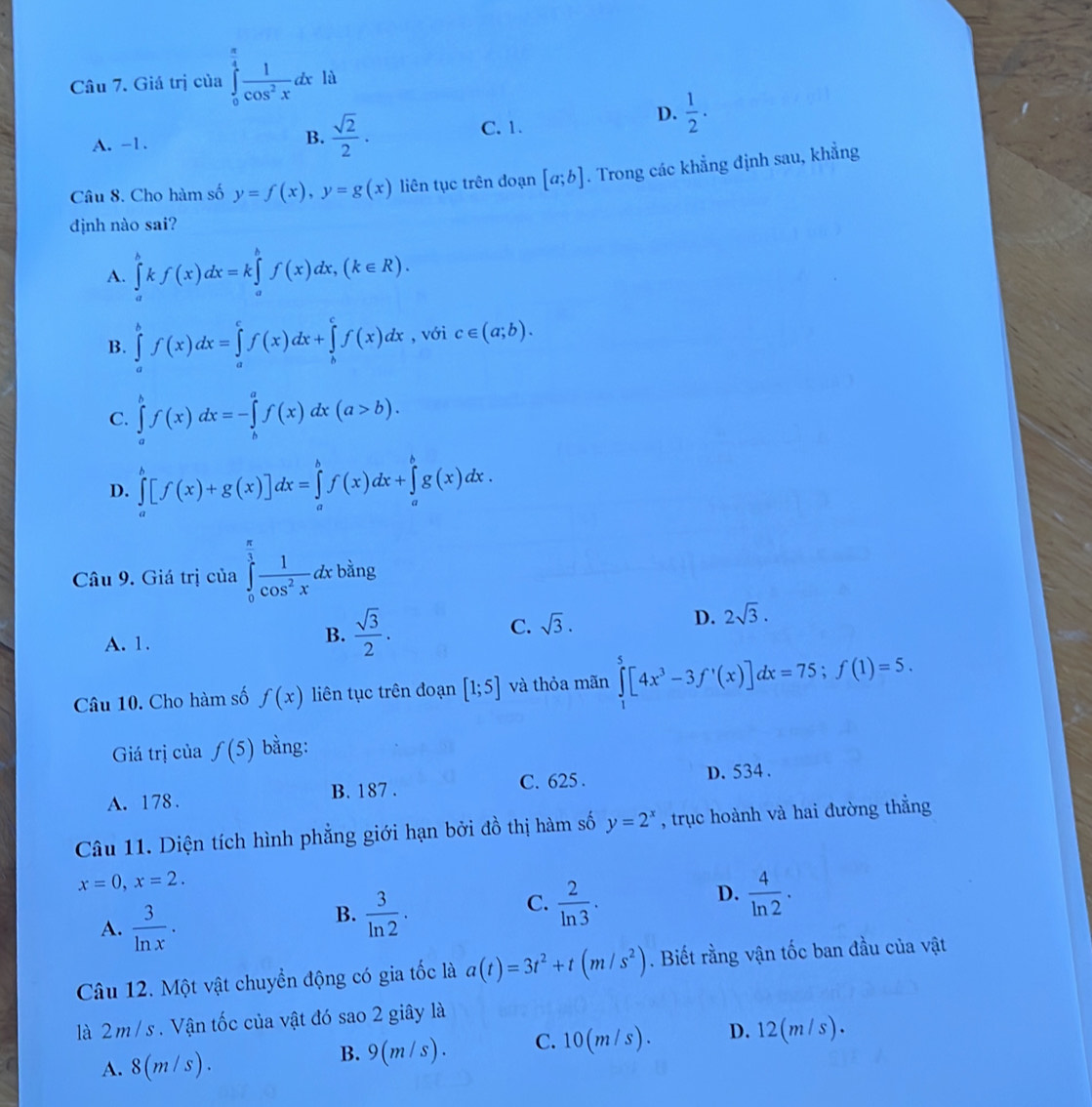 Giá trị của ∈tlimits _0^((frac π)4) 1/cos^2x dxla
B.  sqrt(2)/2 .
A. -1. C. 1.
D.  1/2 .
Câu 8. Cho hàm số y=f(x),y=g(x) liên tục trên dđoạn [a;b]. Trong các khẳng định sau, khẳng
định nào sai?
A. ∈tlimits _a^(bkf(x)dx=k∈tlimits _a^bf(x)dx,(k∈ R).
B. ∈tlimits _a^bf(x)dx=∈tlimits _a^cf(x)dx+∈tlimits _b^cf(x)dx , với c∈ (a;b).
C. ∈tlimits _a^bf(x)dx=-∈tlimits _b^af(x)dx(a>b).
D. ∈tlimits _a^b[f(x)+g(x)]dx=∈tlimits _a^bf(x)dx+∈tlimits _a^bg(x)dx.
Câu 9. Giá trị của ∈tlimits _0^(frac π)3) 1/cos^2x dxbing
A. 1.
B.  sqrt(3)/2 . C. sqrt(3). D. 2sqrt(3).
Câu 10. Cho hàm số f(x) liên tục trên đoạn [1;5] và thỏa mãn ∈tlimits _1^(5[4x^3)-3f'(x)]dx=75;f(1)=5.
Giá trị của f(5) bằng:
A. 178. B. 187 . C. 625 . D. 534 .
Câu 11. Diện tích hình phẳng giới hạn bởi đồ thị hàm số y=2^x , trục hoành và hai đường thẳng
x=0,x=2.
A.  3/ln x .
B.  3/ln 2 .
D.
C.  2/ln 3 .  4/ln 2 ·
Câu 12. Một vật chuyển động có gia tốc là a(t)=3t^2+t(m/s^2). Biết rằng vận tốc ban đầu của vật
là 2 m / s. Vận tốc của vật đó sao 2 giây là
A. 8(m/s). 9(m/s). C.10(m/s). D. 12(m/s).
B.