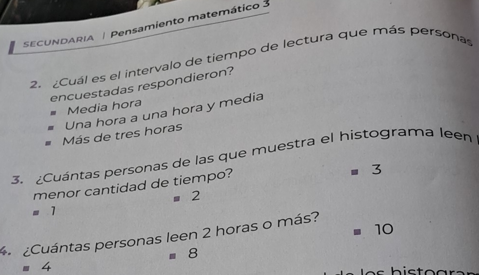 SECUNDARIA | Pensamiento matemático 3
2. ¿Cuál es el intervalo de tiempo de lectura que más personas
encuestadas respondieron?
Media hora
Una hora a una hora y media
Más de tres horas
3. ¿Cuántas personas de las que muestra el histograma leen
menor cantidad de tiempo?
3
=2
=1
1( ) 
¿Cuántas personas leen 2 horas o más?
8
4