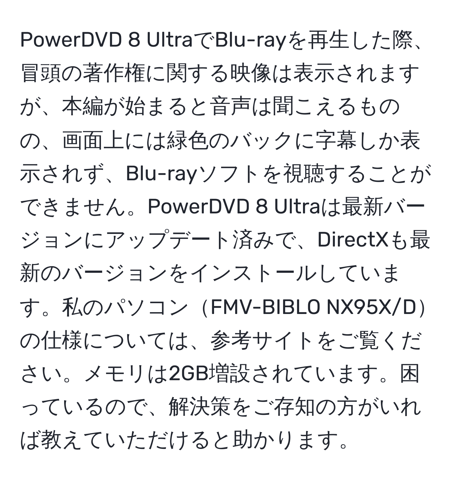 PowerDVD 8 UltraでBlu-rayを再生した際、冒頭の著作権に関する映像は表示されますが、本編が始まると音声は聞こえるものの、画面上には緑色のバックに字幕しか表示されず、Blu-rayソフトを視聴することができません。PowerDVD 8 Ultraは最新バージョンにアップデート済みで、DirectXも最新のバージョンをインストールしています。私のパソコンFMV-BIBLO NX95X/Dの仕様については、参考サイトをご覧ください。メモリは2GB増設されています。困っているので、解決策をご存知の方がいれば教えていただけると助かります。