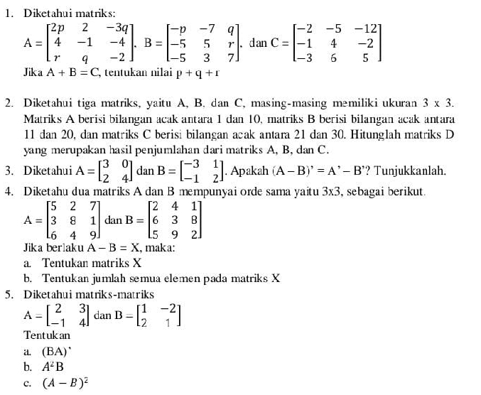 Diketahui matriks:
A=beginbmatrix 2p&2&-3q 4&-1&-4 r&q&-2endbmatrix .B=beginbmatrix -p&-7&q -5&5&r -5&3&7endbmatrix. d an C=beginbmatrix -2&-5&-12 -1&4&-2 -3&6&5endbmatrix
Jika A+B=C tentukan nilai p+q+r
2. Diketahui tiga matriks, yaitu A, B. dan C, masing-masing məmiliki ukuran 3* 3.
Matriks A berisi bilangan acak antara 1 dan 10, matriks B berisi bilangan acak antara
11 dan 20, dan matriks C berisi bilangan acak antara 21 dan 30. Hitunglah matriks D
yang merupakan hasil penjumlahan dari matriks A, B, dan C.
3. Diketahui A=beginbmatrix 3&0 2&4endbmatrix dan B=beginbmatrix -3&1 -1&2endbmatrix. Apakah (A-B)'=A'-B' ? Tunjukkanlah.
4. Diketahu dua matriks A dan B mempunyai orde sama yaitu 3* 3 , sebagai berikut.
A=beginbmatrix 5&2&7 3&8&1 6&4&9endbmatrix dan B=beginbmatrix 2&4&1 6&3&8 5&9&2endbmatrix
Jika berlaku A-B=X , mak a:
a. Tentukan matriks X
b. Tentukan jumlah semua elemen pada matriks X
5. Diketahui matriks-matriks
A=beginbmatrix 2&3 -1&4endbmatrix dan B=beginbmatrix 1&-2 2&1endbmatrix
Tentukan
a (BA)^· 
b. A^2B
C. (A-B)^2