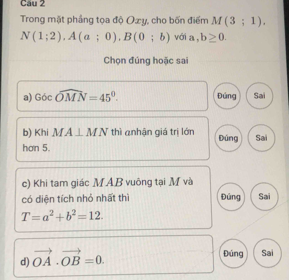 Trong mặt phẳng tọa độ Oxy, cho bốn điểm M(3;1),
N(1;2), A(a;0), B(0;b) với a = b≥ 0. 
Chọn đúng hoặc sai 
a) Gicwidehat OMN=45^0. Đúng Sai 
b) Khi MA⊥ MN thì anhận giá trị lớn 
Đúng Sai 
hơn 5. 
c) Khi tam giác MAB vuông tại M và 
có diện tích nhỏ nhất thì Đúng Sai
T=a^2+b^2=12. 
d) vector OA· vector OB=0. 
Đúng Sai