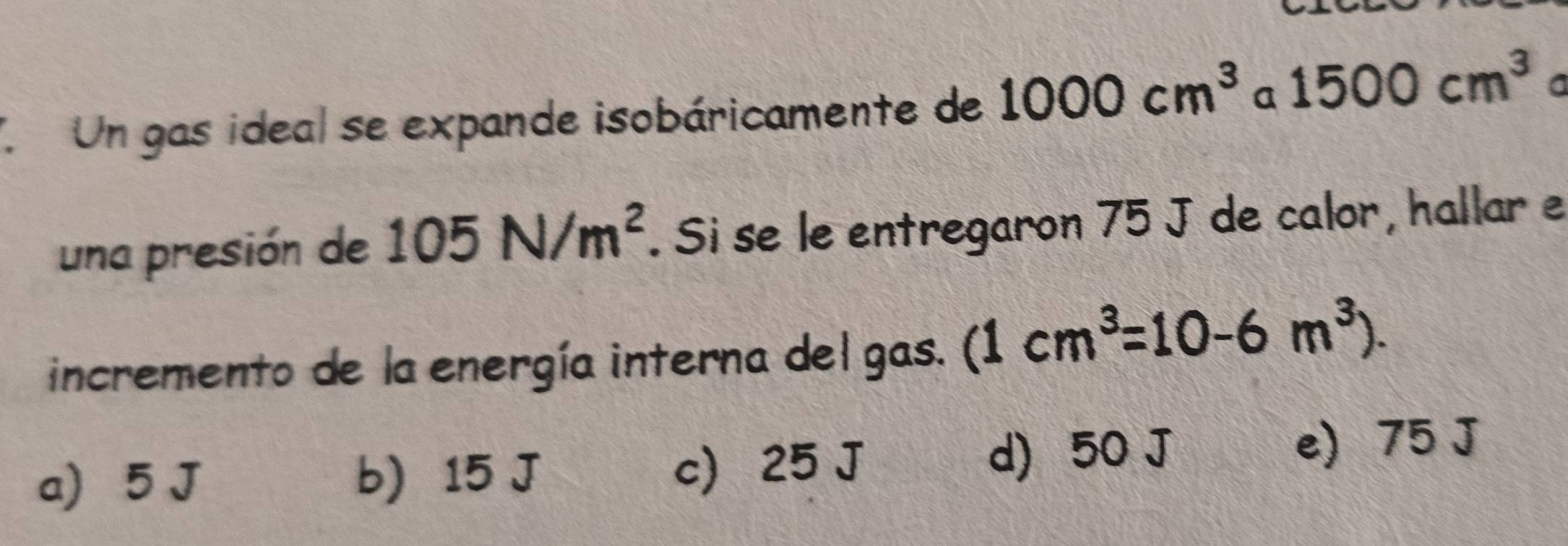 Un gas ideal se expande isobáricamente de 1000cm^3 a 1500cm^3 a
una presión de 105N/m^2. Si se le entregaron 75 J de calor, hallar e
incremento de la energía interna del gas. (1cm^3=10-6m^3).
d) 50 J
a) 5 J b) 15 J c 25 J e) 75 J