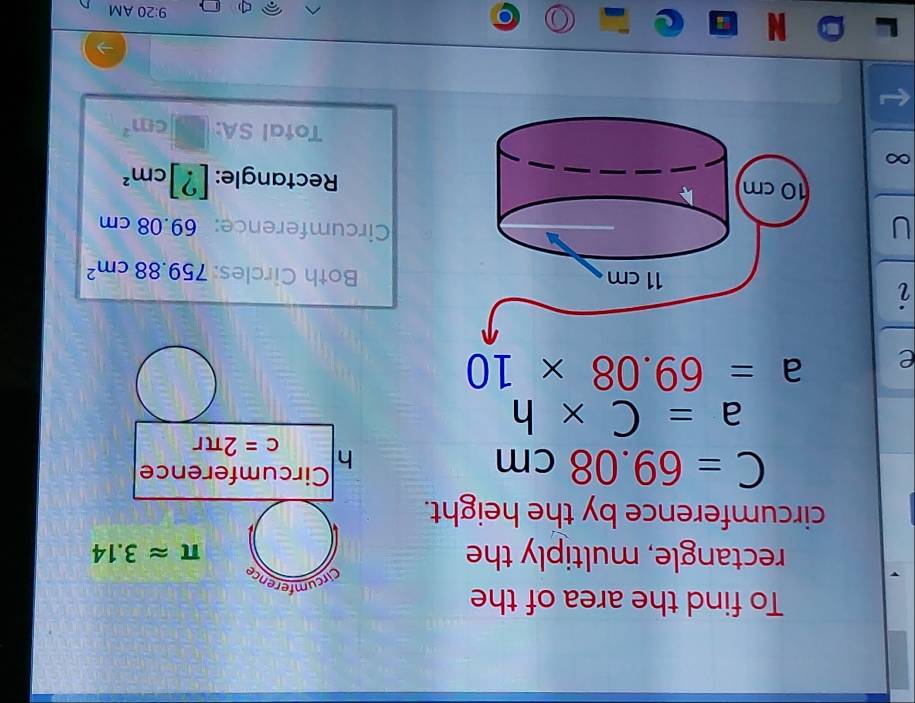 To find the area of the 
Circumference 
rectangle, multiply the
π approx 3.14
circumference by the height.
C=69.08cm
Circumference
h
c=2π r
a=C* h
e a=69.08* 10
Both Circles: 759.88cm^2
UCircumference: 69.08 cm
Rectangle: [?]cm^2
Total SA: cm^2
9:20 AM