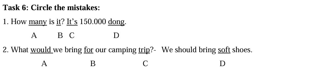 Task 6: Circle the mistakes:
1. How many is it? It’s 150.000 dong.
A B C D
2. What would _we bring for our camping trip?- We should bring soft shoes.
A
B
C
D