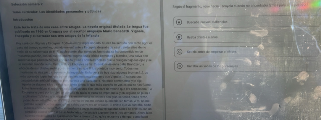 Selección número 2
Según el fragmento, ¿que hacía Escayola cuando no encontraba temas para su reperiorio?
Tema curricular: Las identidades personales y públicas
Introducción
A Buscaba nuevas audiencias
Este texto trata de una cena entre amigos. La novela original titulada La tregua fue
publicada en 1960 en Uruguay por el escritor uruguayo Mario Benedetti. Vignale,
Escayola y el narrador son tres amigos de la infancia. B) Usaba chistes ajenos.
Hoy cené con Vignale y Escayola. Todavía estoy impresionado. Nunca he sentido con tanto rigor el
paso del tiempo como hoy, cuando me enfrenté a Escayola después de casi treinta años de no
A
verlo, de no saber nada de él. El adolescente alto, nervioso, bromista, se ha convertido en un C Se reía antes de empezar el chiste.
monstruo panzón, con un impresionante cogote, unos labios carnosos y blandos, una calva con
manchas que parecen de café chorreado, y unas horribles bolsas que le cuelgan bajo los ojos y se
le sacuden cuando se ría. Porque abora Escayola se ríe. Cuando vivía en la calle Brandzen, la D Imitaba las voces de los personajes.
eficacis de sus chistes residía precisamente en que él los contaba muy serio. Todos nos
moriamos de risa, pero él permanecía impasible. En la cena de hoy hizo algunas bromas [.]. Lo
más que pudo lograr fue que yo me conrera moderadamente y que Vignale [..] soltara una
carcajada tan artificial que más bién parecia una carraspera. No pude contenerme y le dije.
'Aparte de algunos kilos de más que tenes añora, lo que más extraño en vos es que te rías fuerte.
Antes te mandabas el más criminal de los chistes con una cara de velorio que era sensacional". A
Escayola le pasó por los ojos un destello de rabia, o quizá de impotencia, y en seguida se puso a
explicarme " Sabes lo que paso?  o slempre hacía los chistes con gran seriedad, tenés razón,
cómo le acordás! Pero un día m² di cuenta de que me estaba quedando sin temas. A mí no me
gustaba repetir cuentos ajenos,"às sabés que yo era un creador. El chiste que yo contaba, nadie
lo habla contado antes. Yo los inventaba y a veces intentaba verdaderas series de chistes con un
personaje contral comp el de las histonetas, y le sacaba jugo por dos o tres semanas. Ahora bien,
cuando me di cuenta de que no encontraba temas (...) no quise retirarme a tiempo, como buen