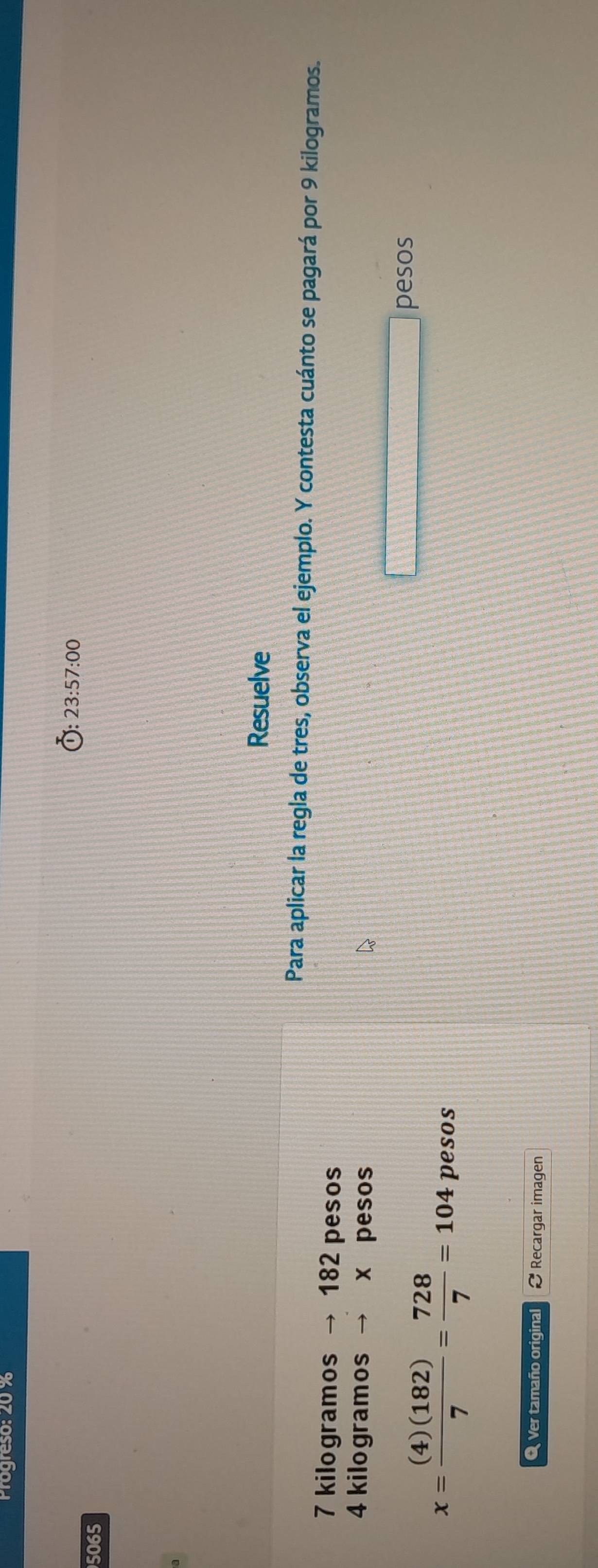 Progreso: 20 %
23:57:00 
5065 
Resuelve 
Para aplicar la regla de tres, observa el ejemplo. Y contesta cuánto se pagará por 9 kilogramos.
7 kilogramos → 182 pesos
4 kilogramos → x pesos 
pesos
x= (4)(182)/7 = 728/7 =104 pesos 
O Ver tamaño original Recargar imagen