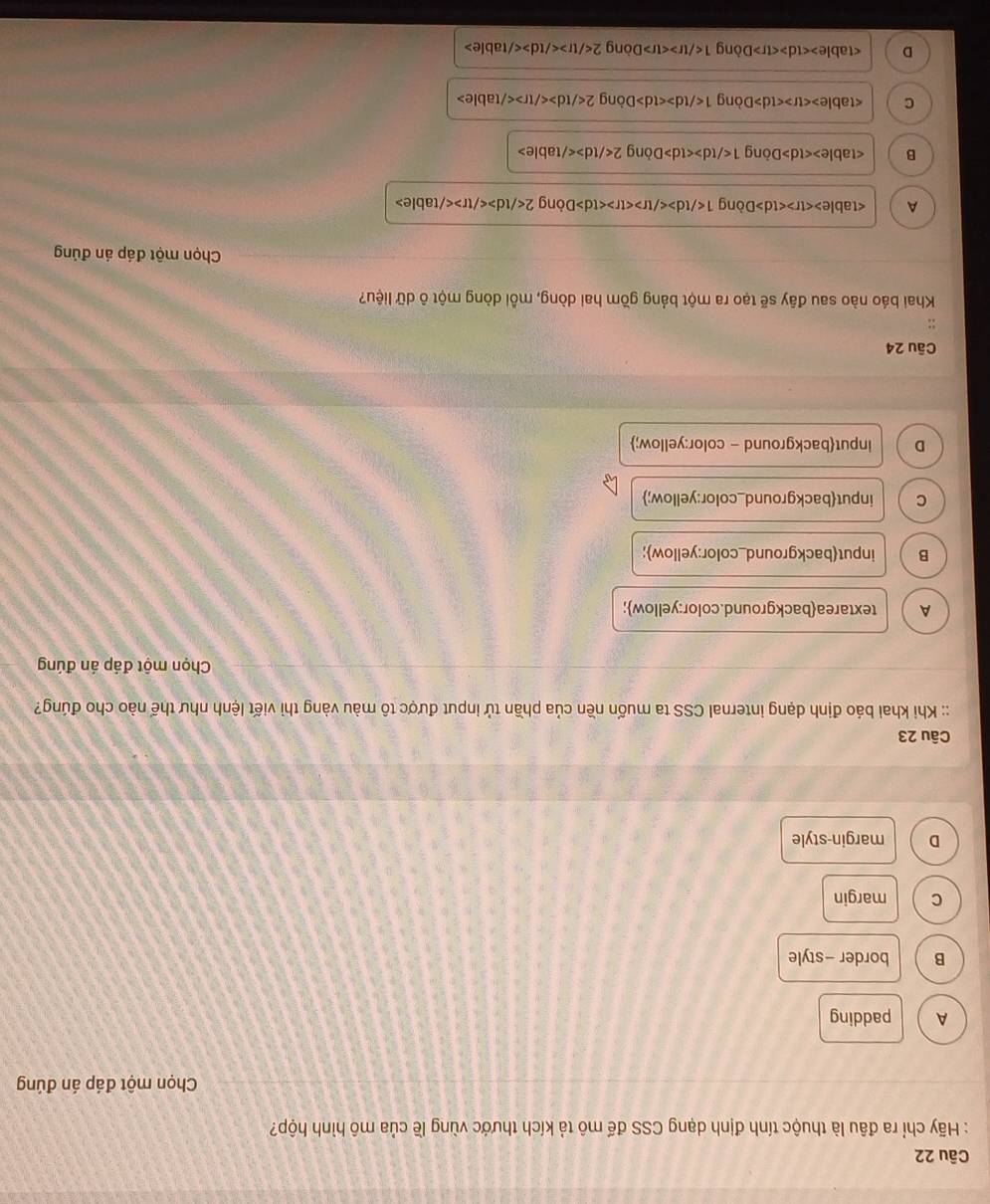 Hãy chỉ ra đâu là thuộc tính định dạng CSS đế mô tả kích thước vùng lề của mô hình hộp?
Chọn một đáp án đúng
A padding
B border -style
C margin
D margin-style
Câu 23
:: Khi khai báo định dạng internal CSS ta muốn nền của phần tử input được tô màu vàng thì viết lệnh như thế nào cho đúng?
Chọn một đáp án đúng
A textareabackground.color:yellow;
B inputbackground_color:yellow;
C inputbackground_color:yellow;
D inputbackground - color:yellow;
Câu 24
Khai báo nào sau đây sẽ tạo ra một bảng gồm hai dòng, mỗi dòng một ô dữ liệu?
Chọn một đáp án đúng
A Dòng 1 Dòng 2
B Dòng 1 Dòng 2
C Dòng 1 Dòng 2
D Dòng 1 Dòng 2