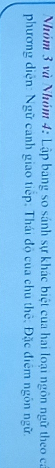 Nhóm 3 và Nhóm 4: Lập bang so sánh sự khác biệt của hai loại ngôn ngữ theo cá 
phương diện: Ngữ canh giao tiếp, Thái độ của chu thế, Đặc điểm ngôn ngữ.