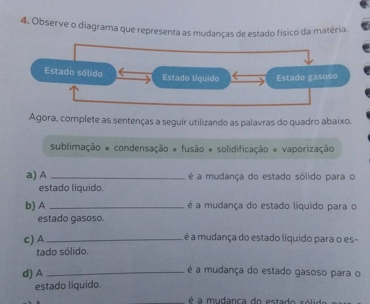 Observe o diagrama que representa as mudanças de estado físico da matéria. 
Estado sólido 
Estado líquido Estado gasoso 
Agora, complete as sentenças a seguir utilizando as palavras do quadro abaixo. 
sublimação ● condensação ● fusão ● solidificação ● vaporização 
a) A _é a mudança do estado sólido para o 
estado líquido. 
b) A _é a mudança do estado líquido para o 
estado gasoso. 
c) A_ é a mudança do estado líquido para o es- 
tado sólido. 
d) A_ 
é a mudança do estado gasoso para o 
estado líquido. 
é a mudanca do estado sólido