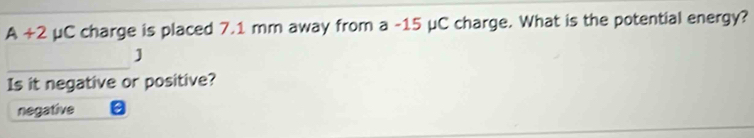 A+2 μC charge is placed 7.1 mm away from a -15 μC charge. What is the potential energy?
_
]
Is it negative or positive?
negative