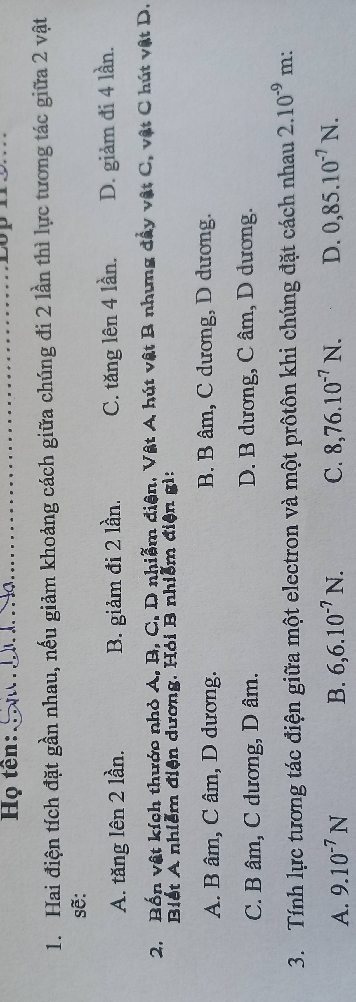 Họ tên:
1. Hai điện tích đặt gần nhau, nếu giảm khoảng cách giữa chúng đi 2 lần thì lực tương tác giữa 2 vật
sẽ:
A. tăng lên 2 lần. B. giảm đi 2 lần. C. tăng lên 4 lần. D. giảm đi 4 lần.
2. Bốn vật kích thước nhỏ A, B, C, D nhiễm điện. Vật A hút vật B nhưng đây vật C, vật C hút vật D.
Biết A nhiễm điện dương. Hỏi B nhiễm điện gì:
A. B âm, C âm, D dương. B. B âm, C dương, D dương.
C. B âm, C dương, D âm. D. B dương, C âm, D dương.
3. Tính lực tương tác điện giữa một electron và một prôtôn khi chúng đặt cách nhau 2.10^(-9) m:
A. 9.10^(-7)N B. 6, 6.10^(-7)N. C. 8, 76.10^(-7)N. D. 0,85.10^(-7)N.