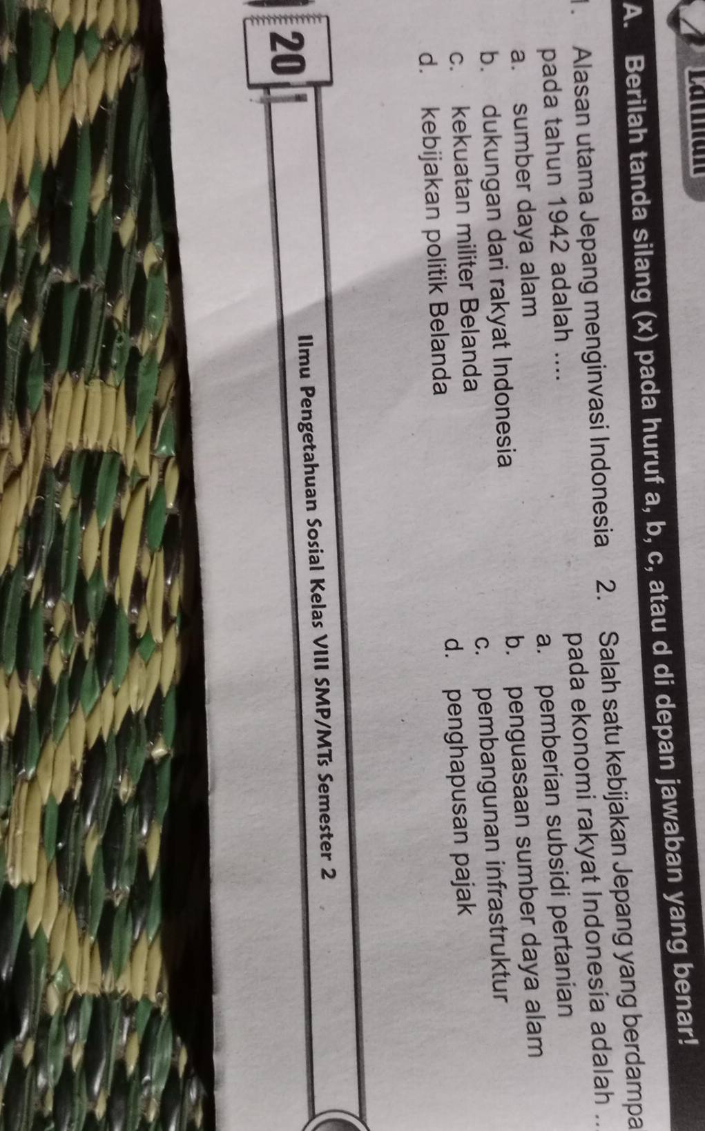 Berilah tanda silang (x) pada huruf a, b, c, atau d di depan jawaban yang benar!
1. Alasan utama Jepang menginvasi Indonesia 2. Salah satu kebijakan Jepang yang berdampa
pada ekonomi rakyat Indonesia adalah ..
pada tahun 1942 adalah ....
a. pemberian subsidi pertanian
a. sumber daya alam
b. dukungan dari rakyat Indonesia b. penguasaan sumber daya alam
c. pembangunan infrastruktur
c. kekuatan militer Belanda
d. kebijakan politik Belanda d. penghapusan pajak
Ilmu Pengetahuan Sosial Kelas VIII SMP/MTs Semester 2
20