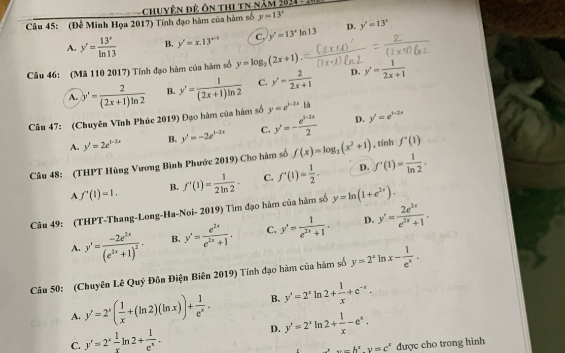 Chuyện đẻ ôn thi tN-năm 2024 - 2
Câu 45: (Đề Minh Họa 2017) Tính đạo hàm của hàm số y=13^x
A. y'= 13^x/ln 13  B. y'=x.13^(x-1) C. y'=13^xln 13 D. y'=13^x
Câu 46: (Mã 110 2017) Tính đạo hàm của hàm số y=log _2(2x+1)
A. y'= 2/(2x+1)ln 2  B. y'= 1/(2x+1)ln 2  C. y'= 2/2x+1  D. y'= 1/2x+1 
Câu 47: (Chuyên Vĩnh Phúc 2019) Đạo hàm của hàm số y=e^(1-2x)la
D.
A. y'=2e^(1-2x) B. y'=-2e^(1-2x) C. y'=- (e^(1-2x))/2  y'=e^(1-2x)
Câu 48: (THPT Hùng Vương Bình Phước 2019) Cho hàm số f(x)=log _2(x^2+1) , tính f'(1)
D.
A f'(1)=1. B. f'(1)= 1/2ln 2 . C. f'(1)= 1/2 . f'(1)= 1/ln 2 .
Câu 49: (THPT-Thang-Long-Ha-Noi- 2019) Tìm đạo hàm của hàm số y=ln (1+e^(2x)).
D.
A. y'=frac -2e^(2x)(e^(2x)+1)^2. B. y'= e^(2x)/e^(2x)+1 . C. y'= 1/e^(2x)+1 . y'= 2e^(2x)/e^(2x)+1 .
Câu 50: (Chuyên Lê Quý Đôn Điện Biên 2019) Tính đạo hàm của hàm số y=2^x ln x- 1/e^x .
A. y'=2^x( 1/x +(ln 2)(ln x))+ 1/e^x .
B. y'=2^xln 2+ 1/x +e^(-x).
D. y'=2^xln 2+ 1/x -e^x.
C. y'=2^x 1/x ln 2+ 1/e^x . được cho trong hình
y=b^x.y=c^x
