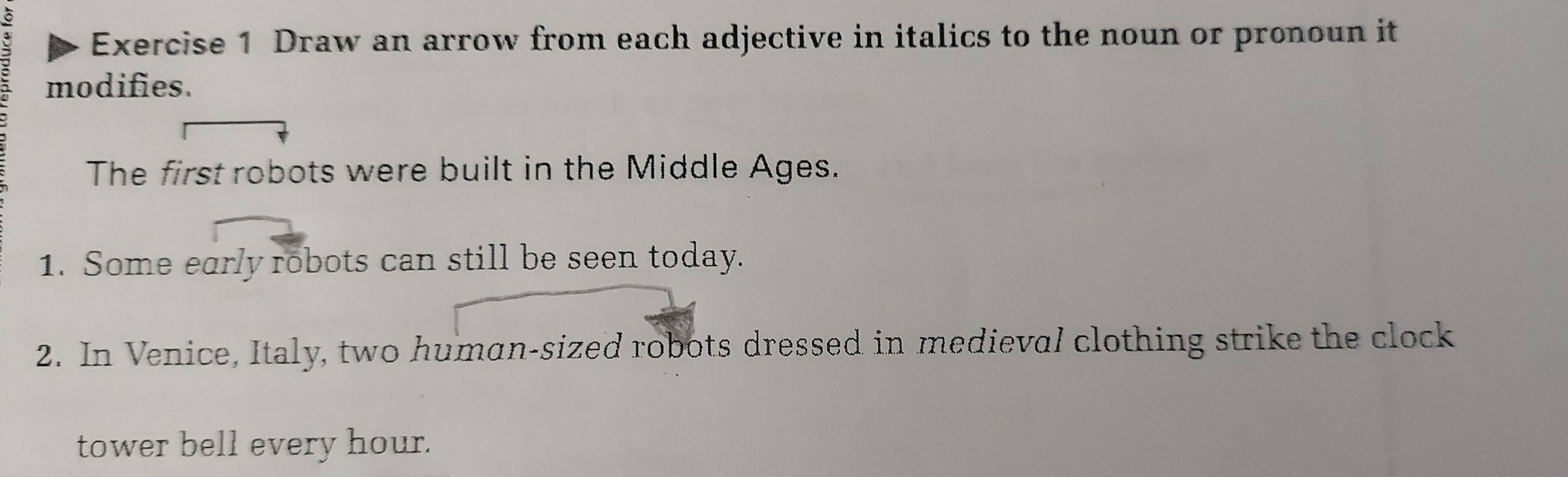 Draw an arrow from each adjective in italics to the noun or pronoun it 
modifies. 
The first robots were built in the Middle Ages. 
1. Some early robots can still be seen today. 
2. In Venice, Italy, two human-sized robots dressed in medieval clothing strike the clock 
tower bell every hour.