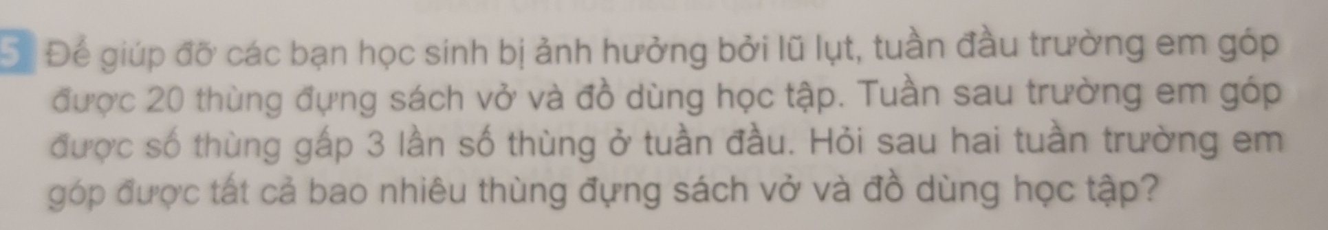 Để Để giúp đỡ các bạn học sinh bị ảnh hưởng bởi lũ lụt, tuần đầu trường em góp 
được 20 thùng đựng sách vở và đồ dùng học tập. Tuần sau trường em góp 
được số thùng gấp 3 lần số thùng ở tuần đầu. Hỏi sau hai tuần trường em 
góp được tất cả bao nhiêu thùng đựng sách vở và đồ dùng học tập?