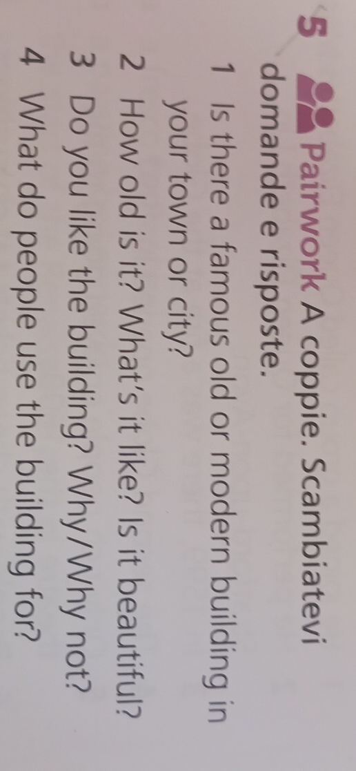 Pairwork A coppie. Scambiatevi 
domande e risposte. 
1 Is there a famous old or modern building in 
your town or city? 
2 How old is it? What's it like? Is it beautiful? 
3 Do you like the building? Why/Why not? 
4 What do people use the building for?