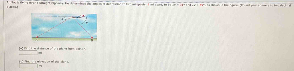 A pilot is flying over a straight highway. He determines the angles of depression to two mileposts, 4 mi apart, to be ∠ x=31°
places.) and ∠ y=49° , as shown in the figure. (Round your answers to two decimal 
(a) Find the distance of the plane from point A.
mi
(b) Find the elevation of the plane.
mi
