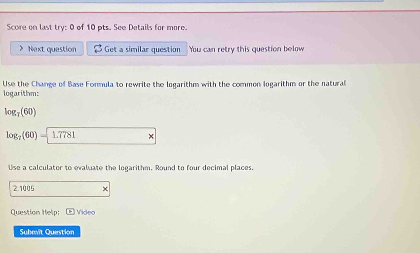 Score on last try: 0 of 10 pts. See Details for more. 
Next question Get a similar question You can retry this question below 
Use the Change of Base Formula to rewrite the logarithm with the common logarithm or the natural 
logarithm:
log _7(60)
log _7(60)= 1.7781*
Use a calculator to evaluate the logarithm. Round to four decimal places.
21005 × 
Question Help: Video 
Submit Question