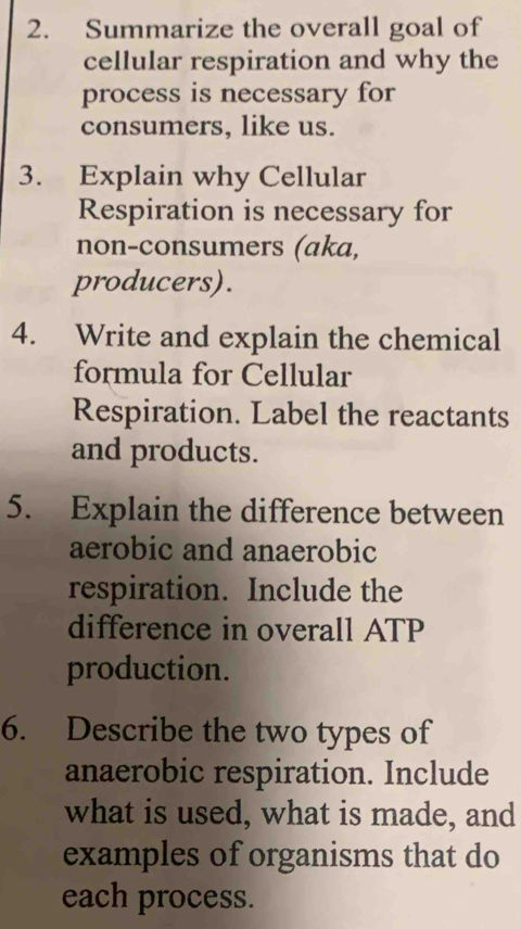 Summarize the overall goal of 
cellular respiration and why the 
process is necessary for 
consumers, like us. 
3. Explain why Cellular 
Respiration is necessary for 
non-consumers (aka, 
producers). 
4. Write and explain the chemical 
formula for Cellular 
Respiration. Label the reactants 
and products. 
5. Explain the difference between 
aerobic and anaerobic 
respiration. Include the 
difference in overall ATP 
production. 
6. Describe the two types of 
anaerobic respiration. Include 
what is used, what is made, and 
examples of organisms that do 
each process.